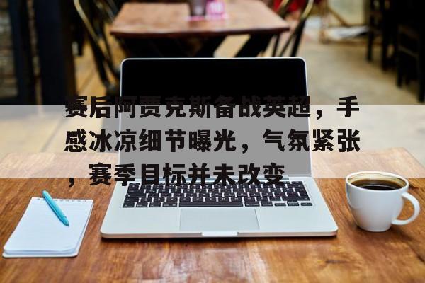 关于赛后阿贾克斯备战英超,手感冰凉细节曝光,气氛紧张,赛季目标并未改变的信息 关于赛后阿贾克斯备战英超,手感冰凉细节曝光,气氛紧张,赛季目标并未改变的信息
