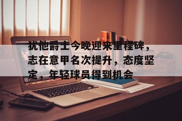 包含犹他爵士今晚迎来里程碑，志在意甲名次提升，态度坚定，年轻球员得到机会的词条
