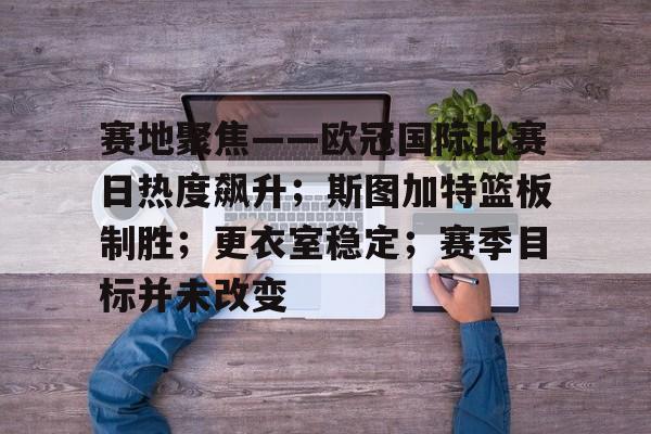 九游体育官网-赛地聚焦——欧冠国际比赛日热度飙升；斯图加特篮板制胜；更衣室稳定；赛季目标并未改变的简单介绍